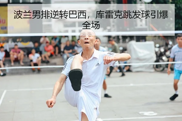 波兰男排逆转巴西，库雷克跳发球引爆全场